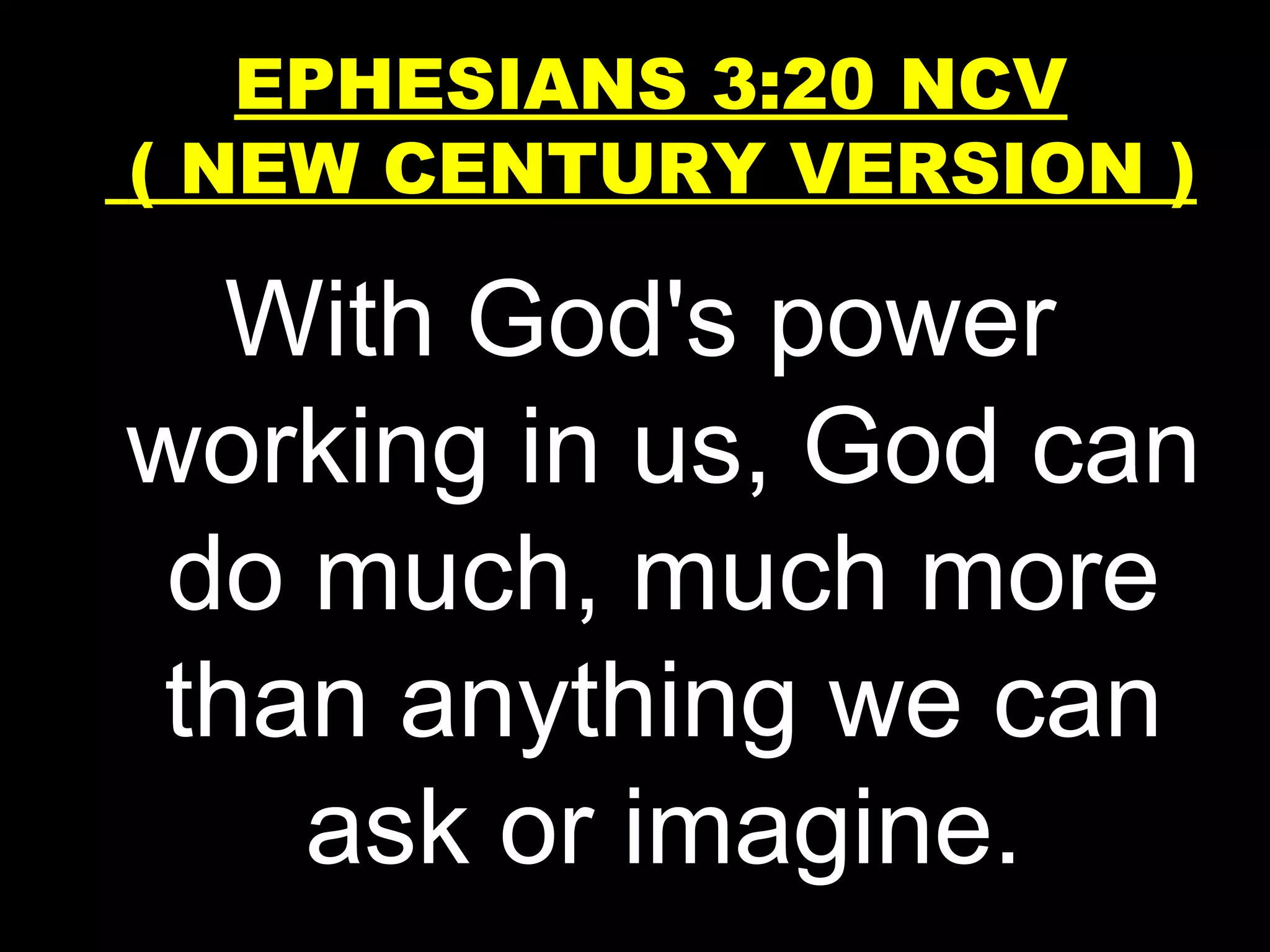 With God's power
working in us, God can
do much, much more
than anything we can
ask or imagine.
EPHESIANS 3:20 NCV
( NEW CENTURY VERSION )
 