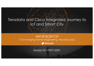 1
Teradata and Cisco Integrated Journey to
IoT and Smart City
Session ID: IITIOT-2001
ARTUR BORYCKI
CTO Emerging Partner Engineering, Teradata Labs
@naotar
 