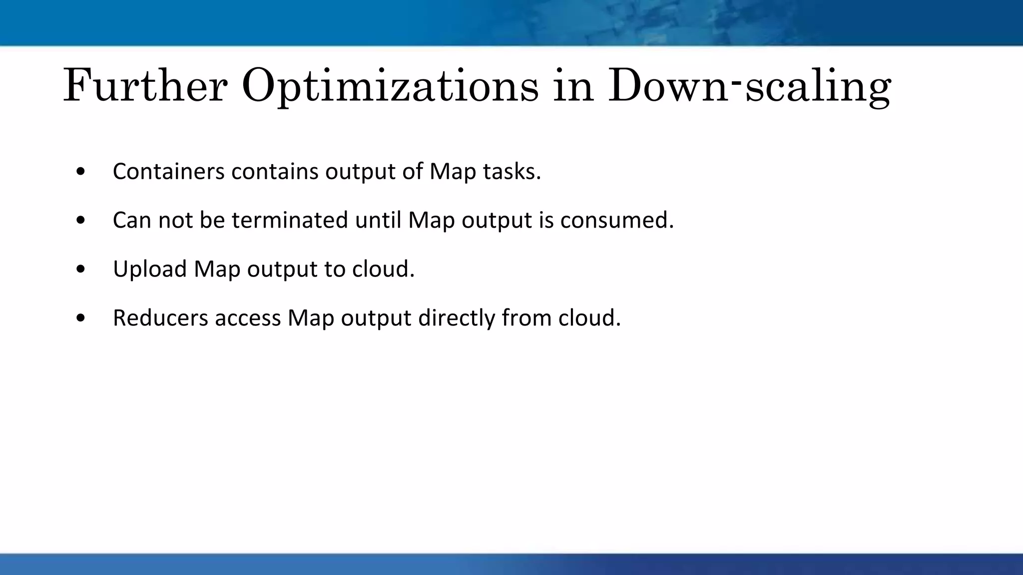• Containers contains output of Map tasks.
• Can not be terminated until Map output is consumed.
• Upload Map output to cloud.
• Reducers access Map output directly from cloud.
Further Optimizations in Down-scaling
 