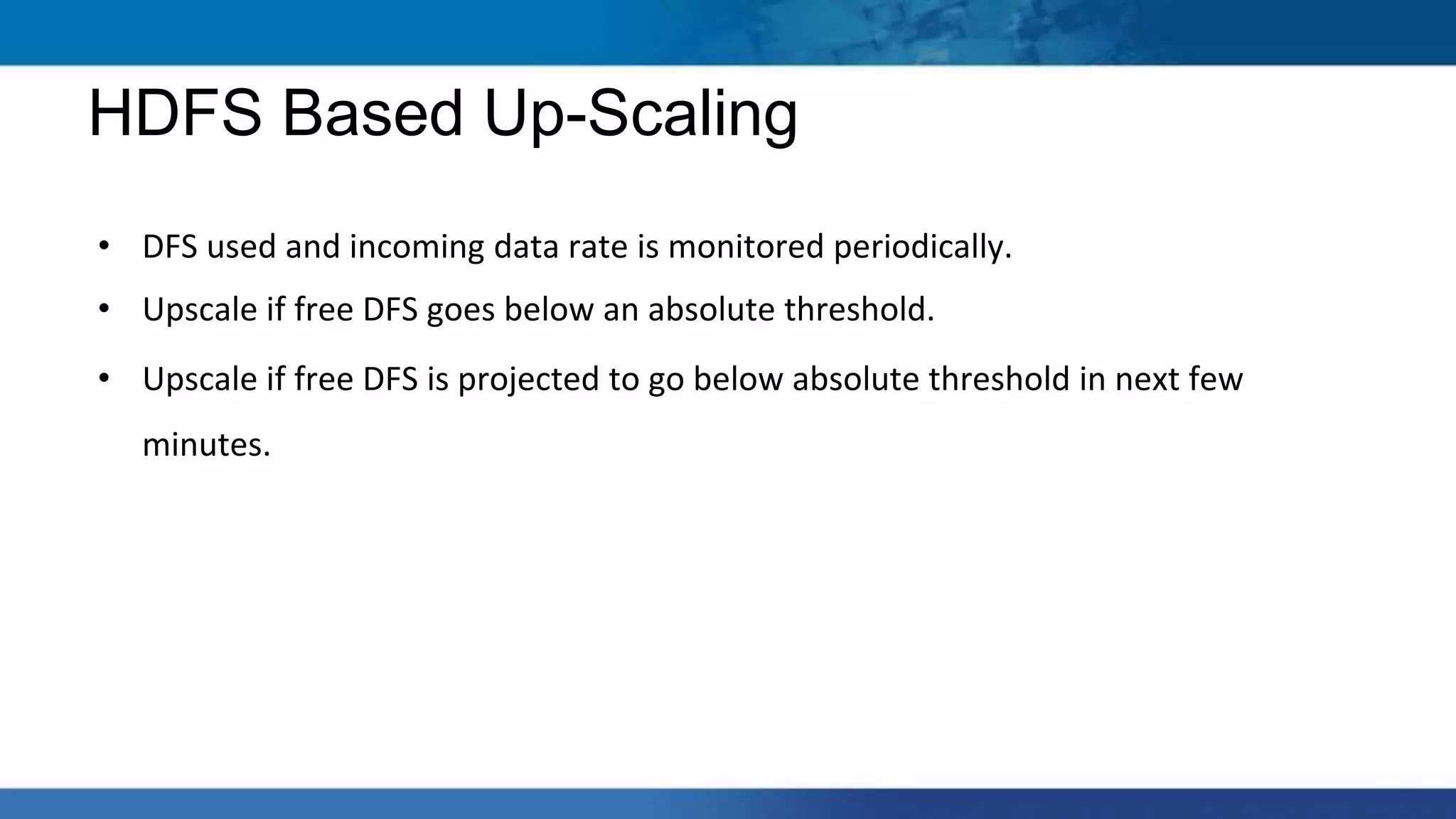 • DFS used and incoming data rate is monitored periodically.
• Upscale if free DFS goes below an absolute threshold.
• Upscale if free DFS is projected to go below absolute threshold in next few
minutes.
HDFS Based Up-Scaling
 