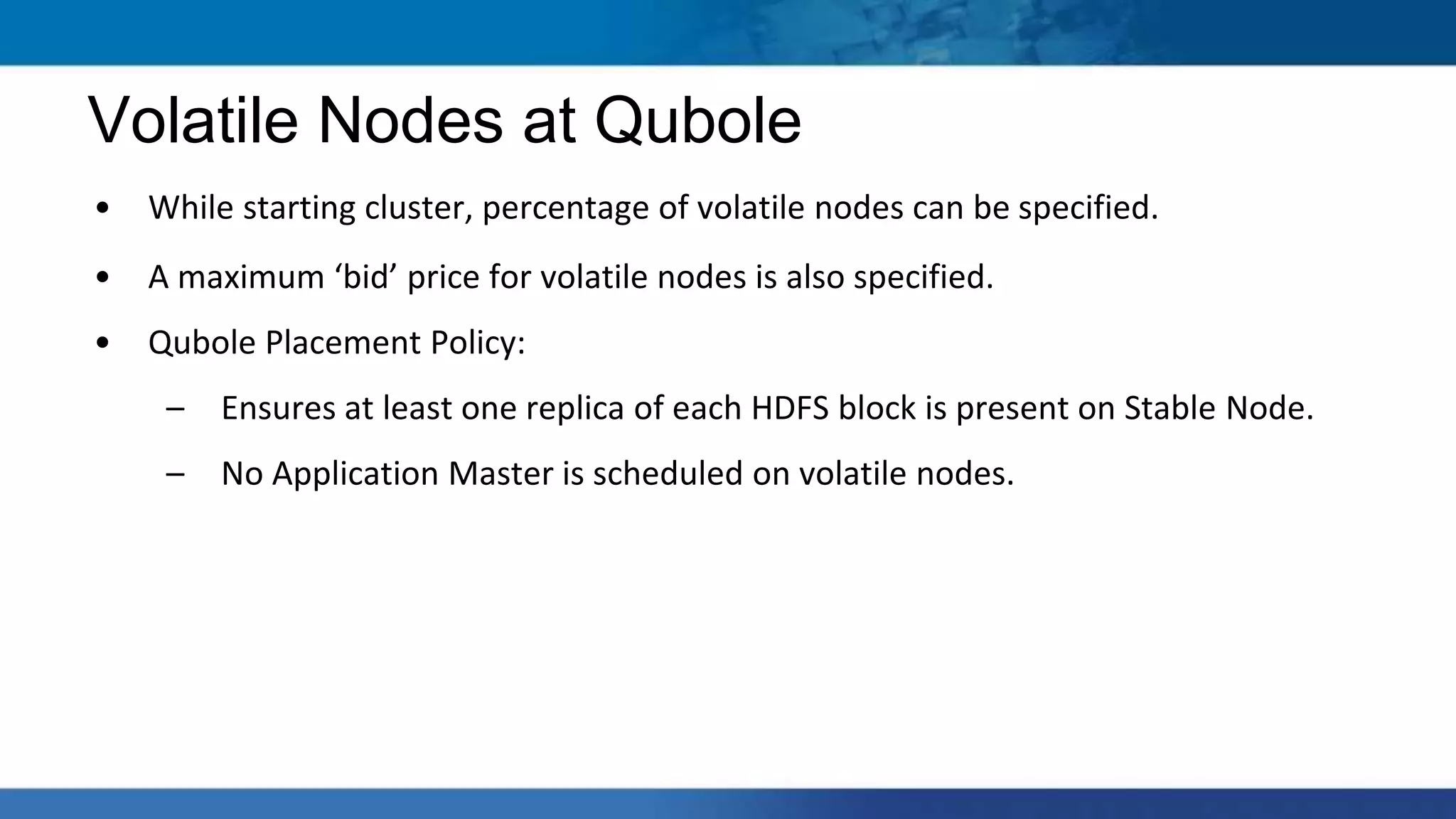 • While starting cluster, percentage of volatile nodes can be specified.
• A maximum ‘bid’ price for volatile nodes is also specified.
• Qubole Placement Policy:
– Ensures at least one replica of each HDFS block is present on Stable Node.
– No Application Master is scheduled on volatile nodes.
Volatile Nodes at Qubole
 