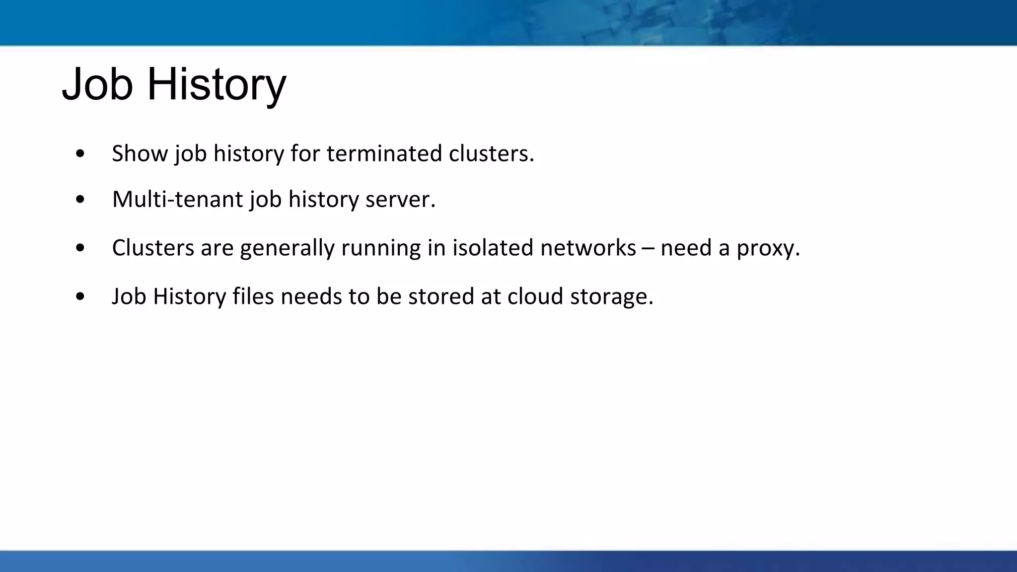 • Show job history for terminated clusters.
• Multi-tenant job history server.
• Clusters are generally running in isolated networks – need a proxy.
• Job History files needs to be stored at cloud storage.
Job History
 