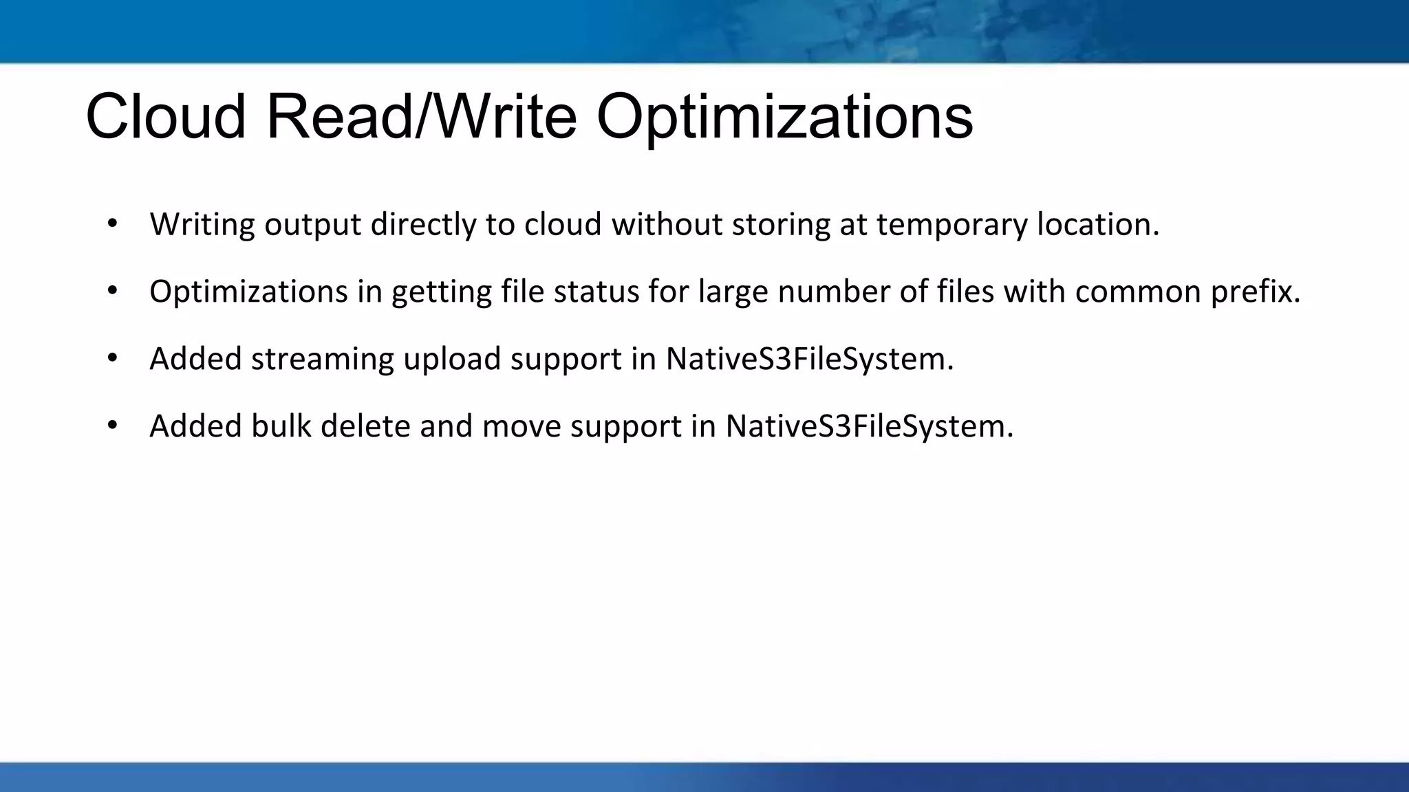 • Writing output directly to cloud without storing at temporary location.
• Optimizations in getting file status for large number of files with common prefix.
• Added streaming upload support in NativeS3FileSystem.
• Added bulk delete and move support in NativeS3FileSystem.
Cloud Read/Write Optimizations
 