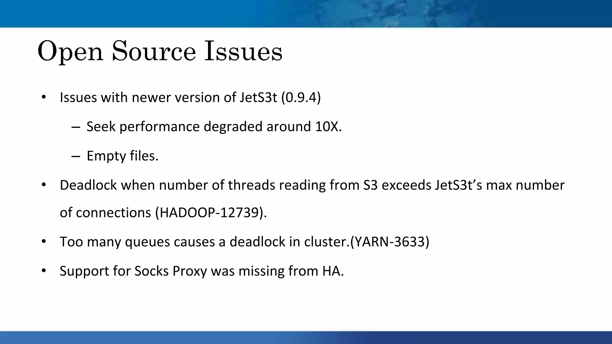 • Issues with newer version of JetS3t (0.9.4)​
– Seek performance degraded around 10X.​
– Empty files.​
• Deadlock when number of threads reading from S3 exceeds JetS3t’s max number
of connections (HADOOP-12739).​
• Too many queues causes a deadlock in cluster.(YARN-3633)​
• Support for Socks Proxy was missing from HA.​
Open Source Issues
 