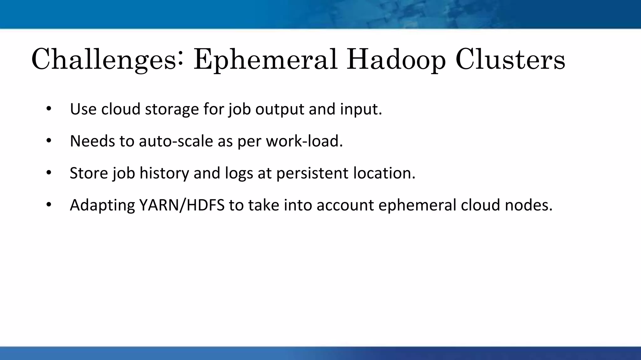 • Use cloud storage for job output and input.
• Needs to auto-scale as per work-load.
• Store job history and logs at persistent location.
• Adapting YARN/HDFS to take into account ephemeral cloud nodes.
Challenges: Ephemeral Hadoop Clusters
 