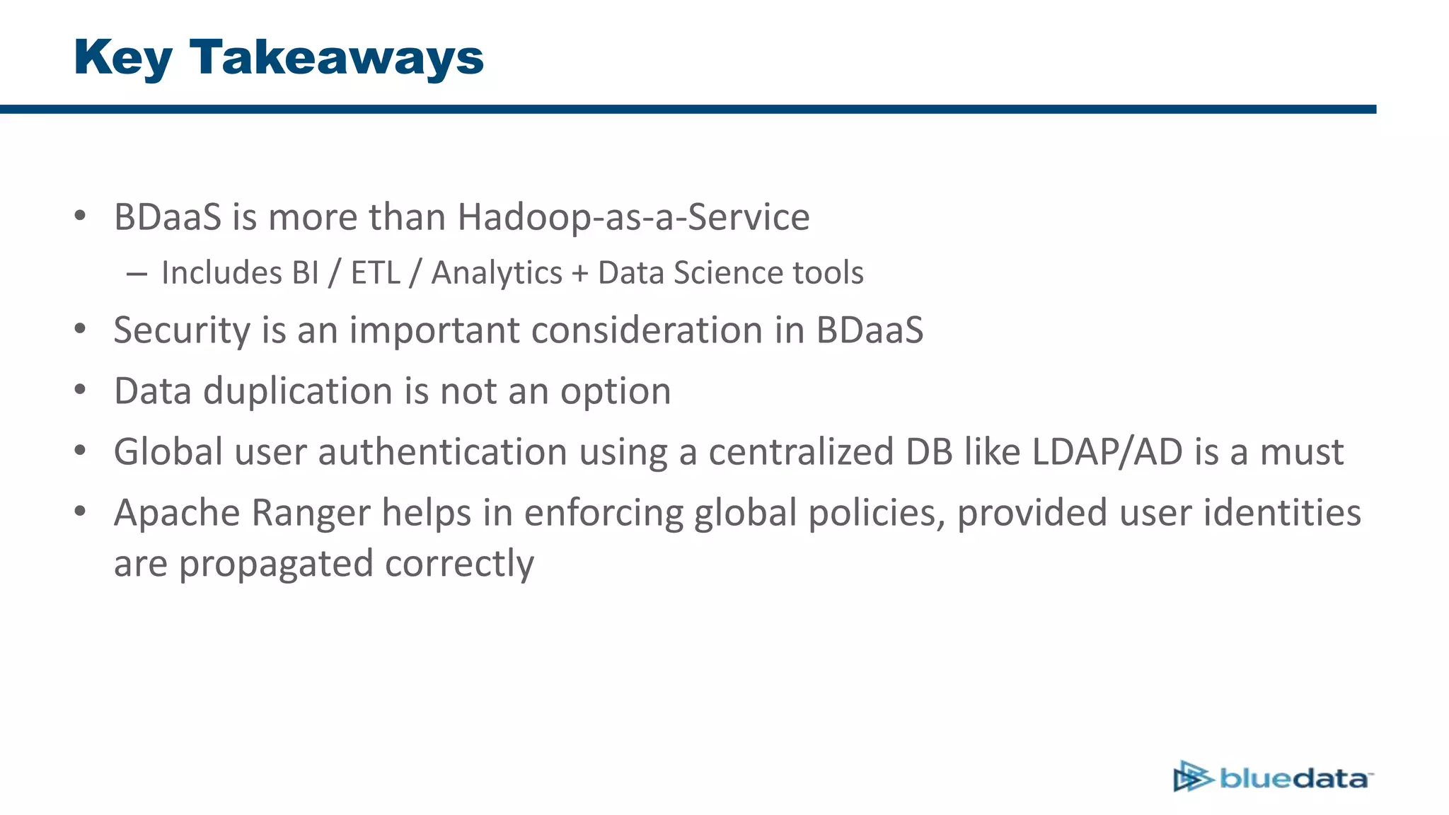 Key Takeaways
• BDaaS is more than Hadoop-as-a-Service
– Includes BI / ETL / Analytics + Data Science tools
• Security is an important consideration in BDaaS
• Data duplication is not an option
• Global user authentication using a centralized DB like LDAP/AD is a must
• Apache Ranger helps in enforcing global policies, provided user identities
are propagated correctly
 