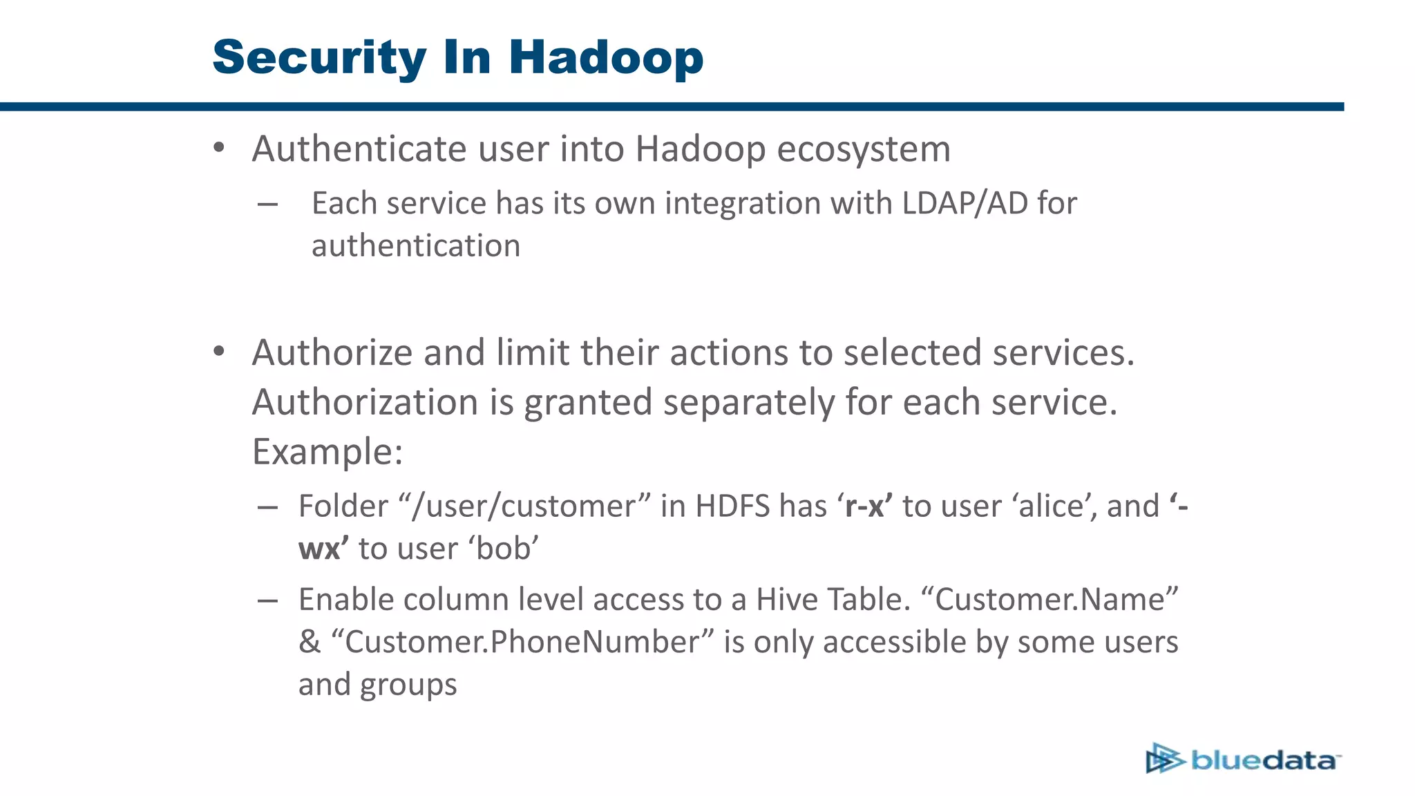 Security In Hadoop
• Authenticate user into Hadoop ecosystem
– Each service has its own integration with LDAP/AD for
authentication
• Authorize and limit their actions to selected services.
Authorization is granted separately for each service.
Example:
– Folder “/user/customer” in HDFS has ‘r-x’ to user ‘alice’, and ‘-
wx’ to user ‘bob’
– Enable column level access to a Hive Table. “Customer.Name”
& “Customer.PhoneNumber” is only accessible by some users
and groups
 