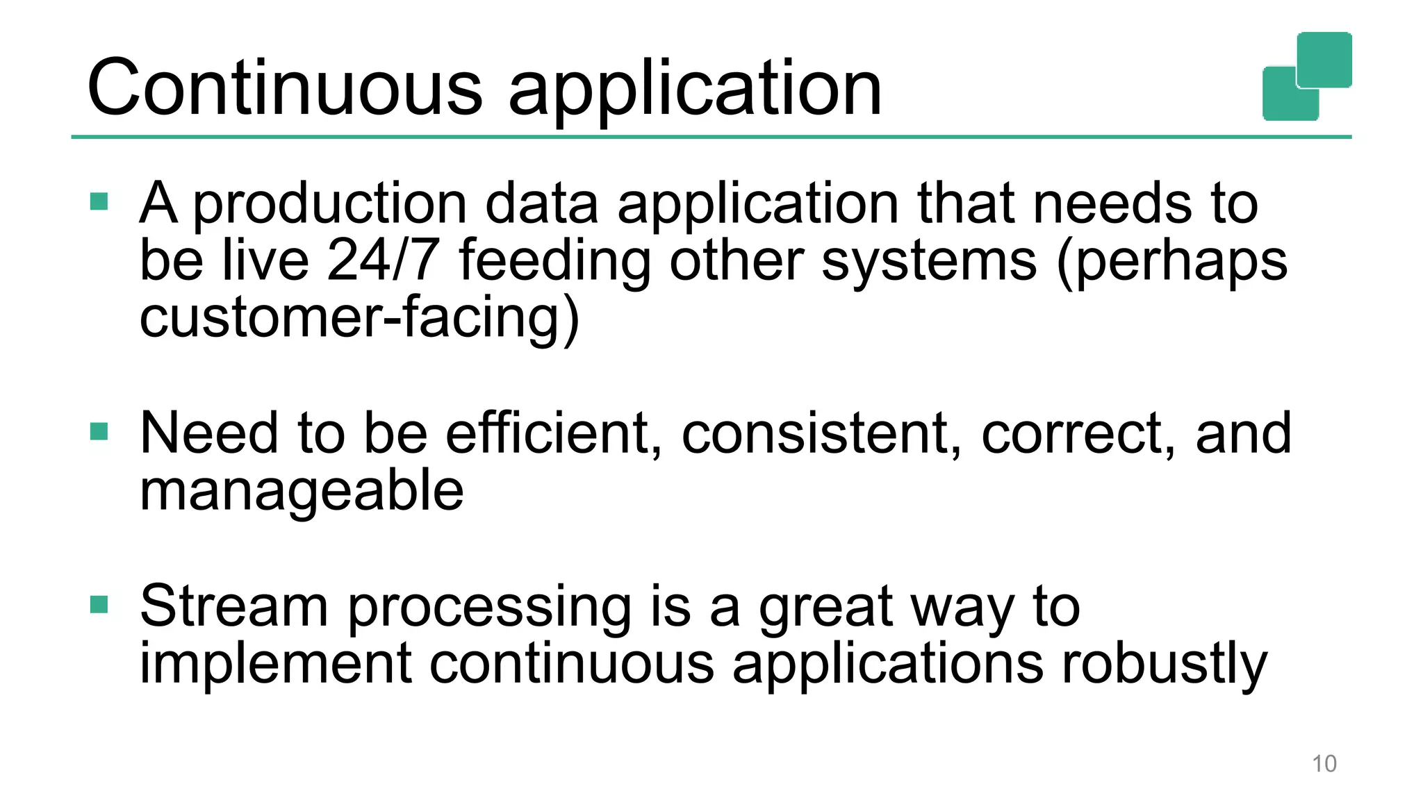 Continuous application
 A production data application that needs to
be live 24/7 feeding other systems (perhaps
customer-facing)
 Need to be efficient, consistent, correct, and
manageable
 Stream processing is a great way to
implement continuous applications robustly
10
 
