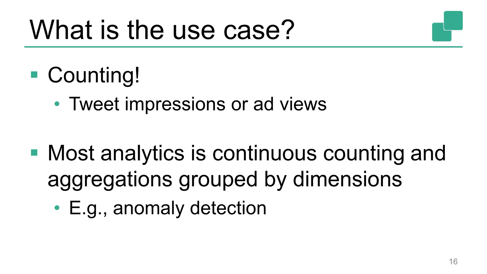 What is the use case?
 Counting!
• Tweet impressions or ad views
 Most analytics is continuous counting and
aggregations grouped by dimensions
• E.g., anomaly detection
16
 