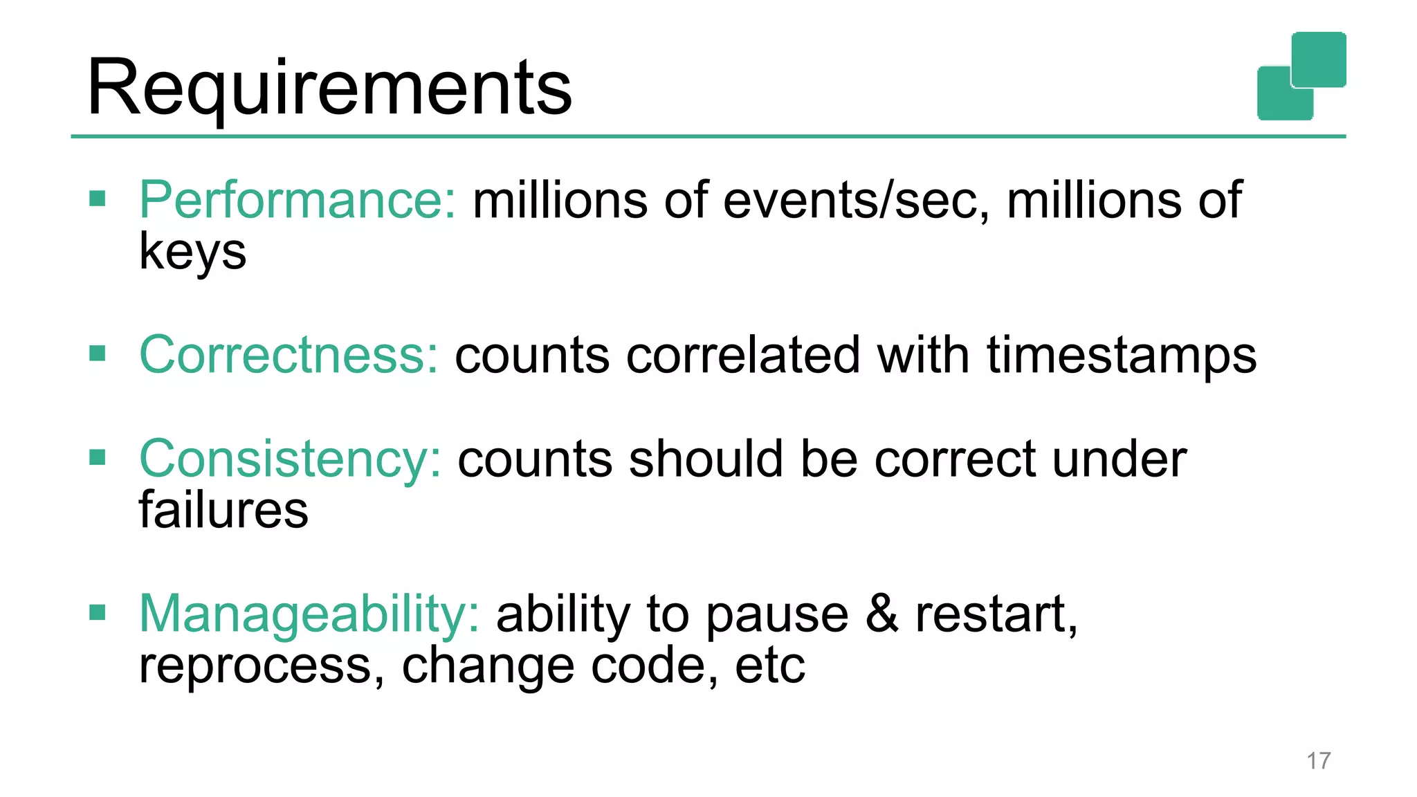 Requirements
 Performance: millions of events/sec, millions of
keys
 Correctness: counts correlated with timestamps
 Consistency: counts should be correct under
failures
 Manageability: ability to pause & restart,
reprocess, change code, etc
17
 