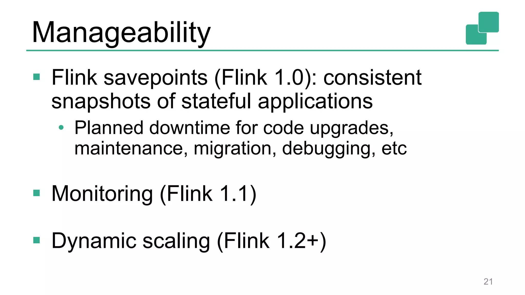 Manageability
 Flink savepoints (Flink 1.0): consistent
snapshots of stateful applications
• Planned downtime for code upgrades,
maintenance, migration, debugging, etc
 Monitoring (Flink 1.1)
 Dynamic scaling (Flink 1.2+)
21
 