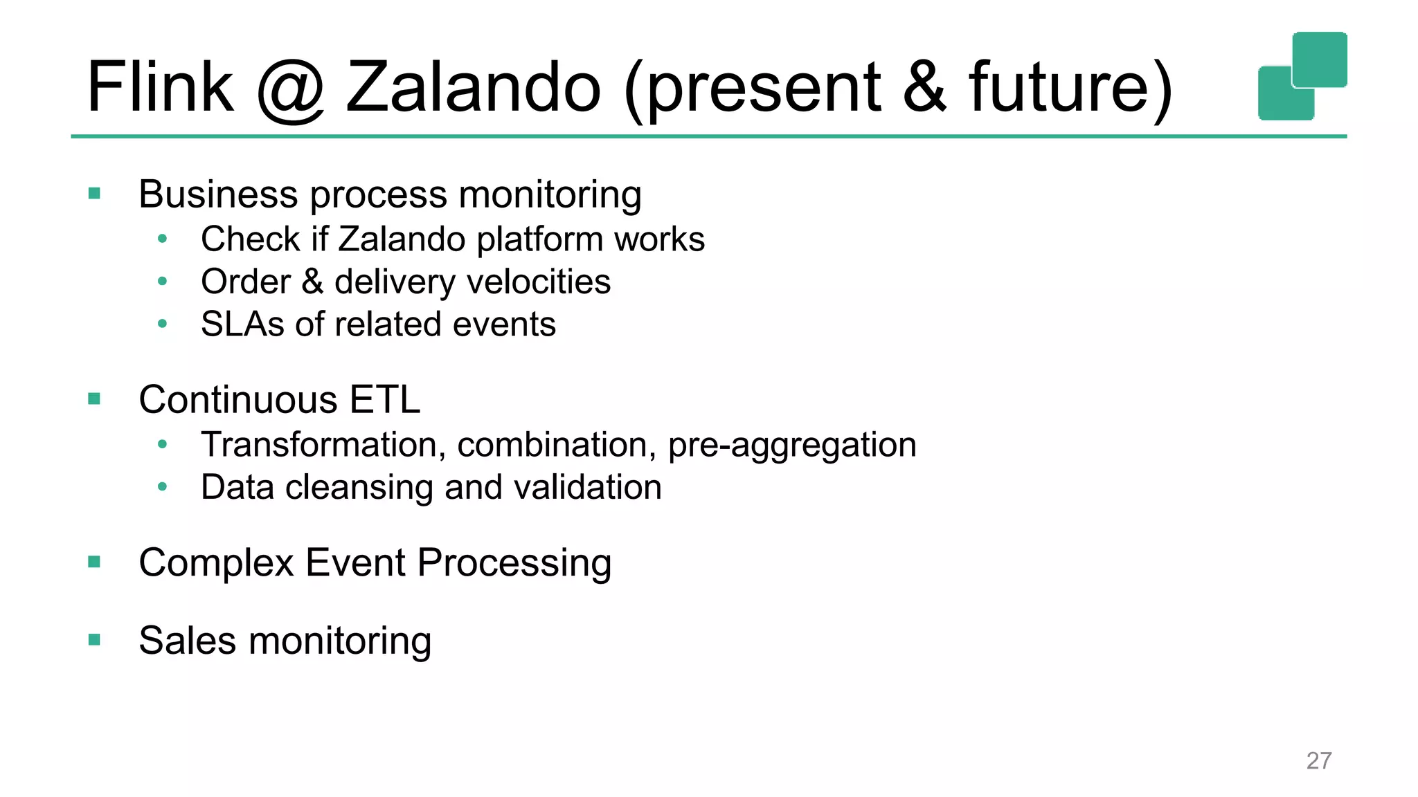 Flink @ Zalando (present & future)
 Business process monitoring
• Check if Zalando platform works
• Order & delivery velocities
• SLAs of related events
 Continuous ETL
• Transformation, combination, pre-aggregation
• Data cleansing and validation
 Complex Event Processing
 Sales monitoring
27
 