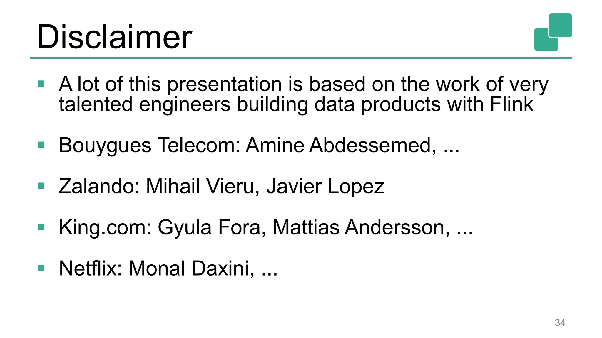 Disclaimer
 A lot of this presentation is based on the work of very
talented engineers building data products with Flink
 Bouygues Telecom: Amine Abdessemed, ...
 Zalando: Mihail Vieru, Javier Lopez
 King.com: Gyula Fora, Mattias Andersson, ...
 Netflix: Monal Daxini, ...
34
 
