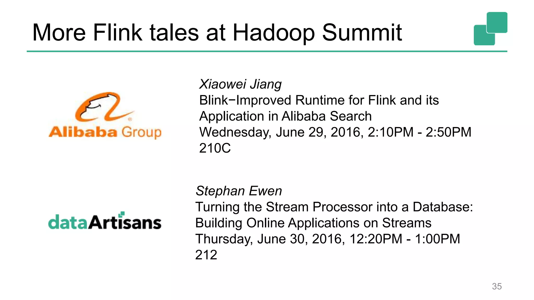 More Flink tales at Hadoop Summit
35
Xiaowei Jiang
Blink−Improved Runtime for Flink and its
Application in Alibaba Search
Wednesday, June 29, 2016, 2:10PM - 2:50PM
210C
Stephan Ewen
Turning the Stream Processor into a Database:
Building Online Applications on Streams
Thursday, June 30, 2016, 12:20PM - 1:00PM
212
 