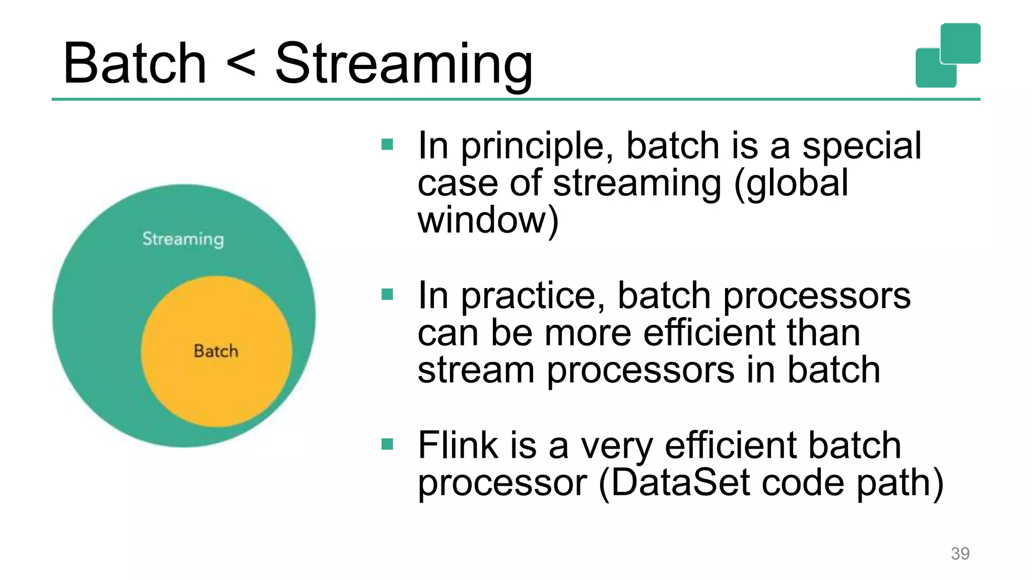 Batch < Streaming
 In principle, batch is a special
case of streaming (global
window)
 In practice, batch processors
can be more efficient than
stream processors in batch
 Flink is a very efficient batch
processor (DataSet code path)
39
 