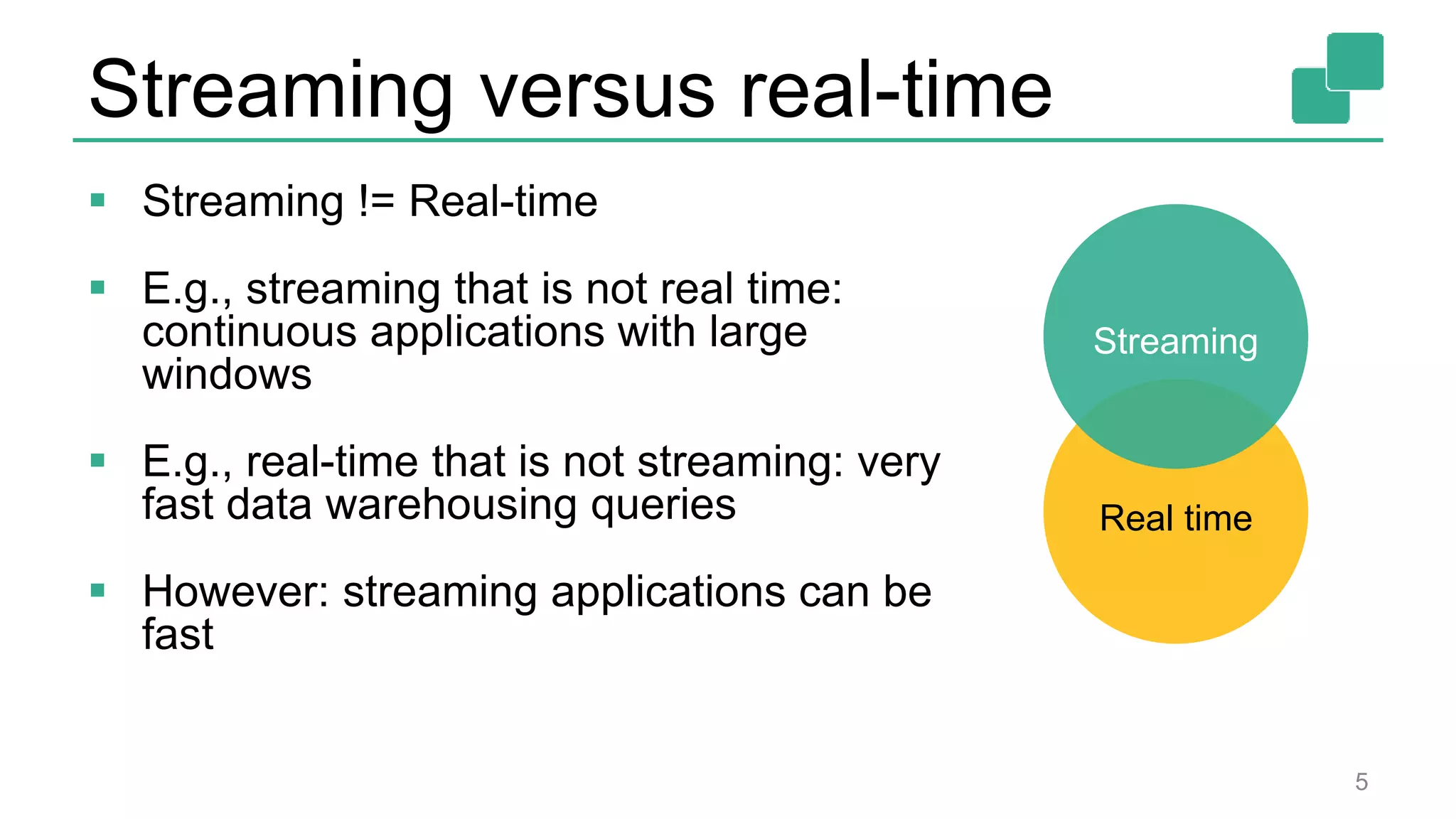 Streaming versus real-time
 Streaming != Real-time
 E.g., streaming that is not real time:
continuous applications with large
windows
 E.g., real-time that is not streaming: very
fast data warehousing queries
 However: streaming applications can be
fast
5
Streaming
Real time
 
