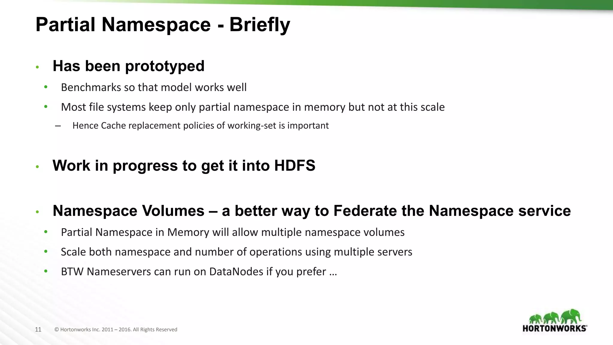 11 © Hortonworks Inc. 2011 – 2016. All Rights Reserved
Partial Namespace - Briefly
• Has been prototyped
• Benchmarks so that model works well
• Most file systems keep only partial namespace in memory but not at this scale
– Hence Cache replacement policies of working-set is important
• Work in progress to get it into HDFS
• Namespace Volumes – a better way to Federate the Namespace service
• Partial Namespace in Memory will allow multiple namespace volumes
• Scale both namespace and number of operations using multiple servers
• BTW Nameservers can run on DataNodes if you prefer …
 