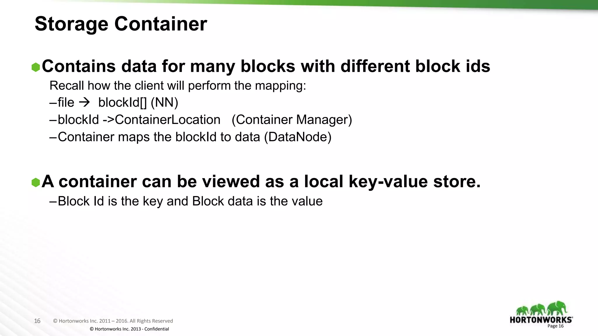 16 © Hortonworks Inc. 2011 – 2016. All Rights Reserved
© Hortonworks Inc. 2013 - Confidential
Storage Container
Contains data for many blocks with different block ids
Recall how the client will perform the mapping:
–file  blockId[] (NN)
–blockId ->ContainerLocation (Container Manager)
–Container maps the blockId to data (DataNode)
A container can be viewed as a local key-value store.
–Block Id is the key and Block data is the value
Page 16
 