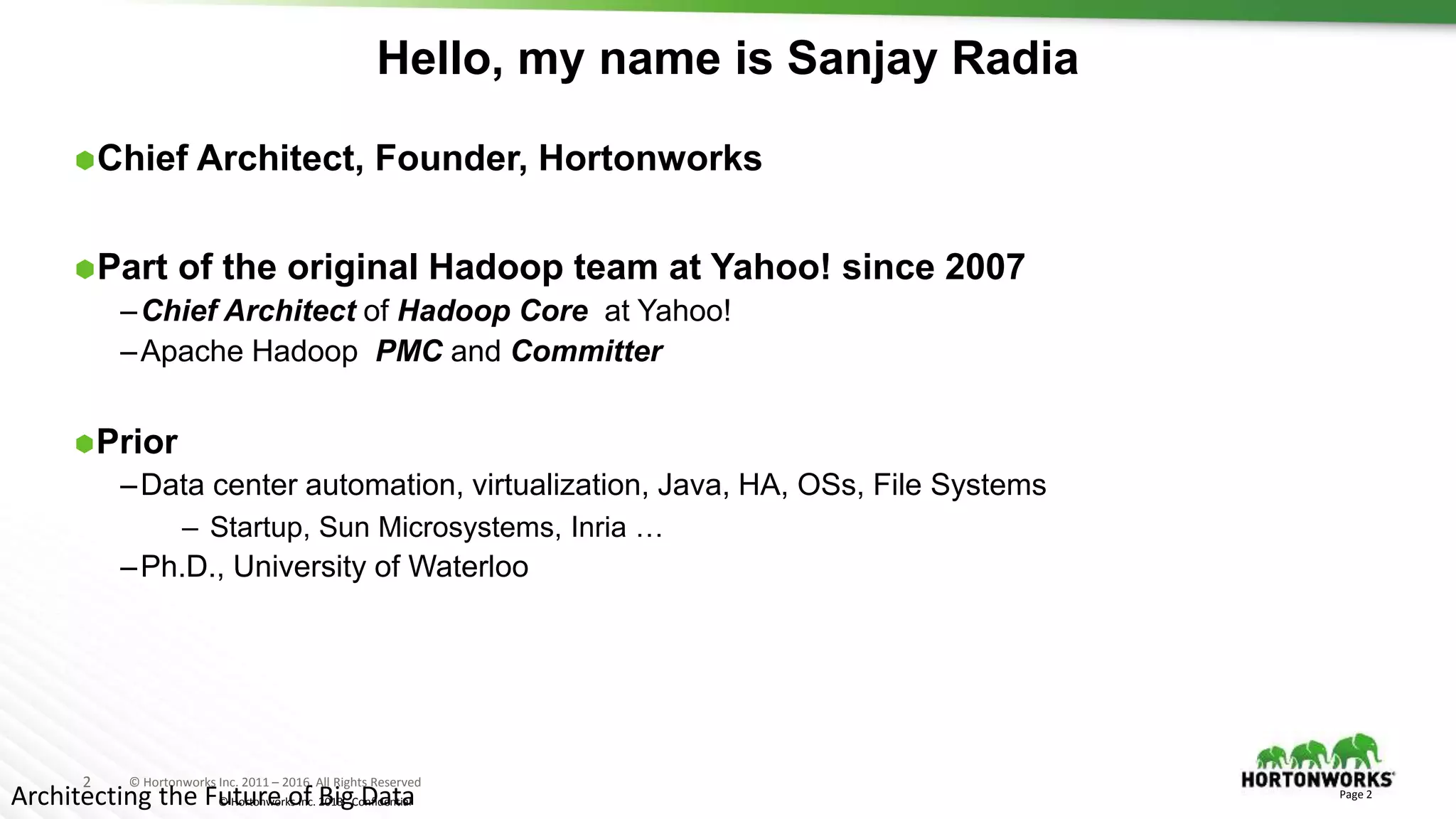 2 © Hortonworks Inc. 2011 – 2016. All Rights Reserved
© Hortonworks Inc. 2013 - Confidential
Hello, my name is Sanjay Radia
Chief Architect, Founder, Hortonworks
Part of the original Hadoop team at Yahoo! since 2007
–Chief Architect of Hadoop Core at Yahoo!
–Apache Hadoop PMC and Committer
Prior
–Data center automation, virtualization, Java, HA, OSs, File Systems
– Startup, Sun Microsystems, Inria …
–Ph.D., University of Waterloo
Page 2
Architecting the Future of Big Data
 