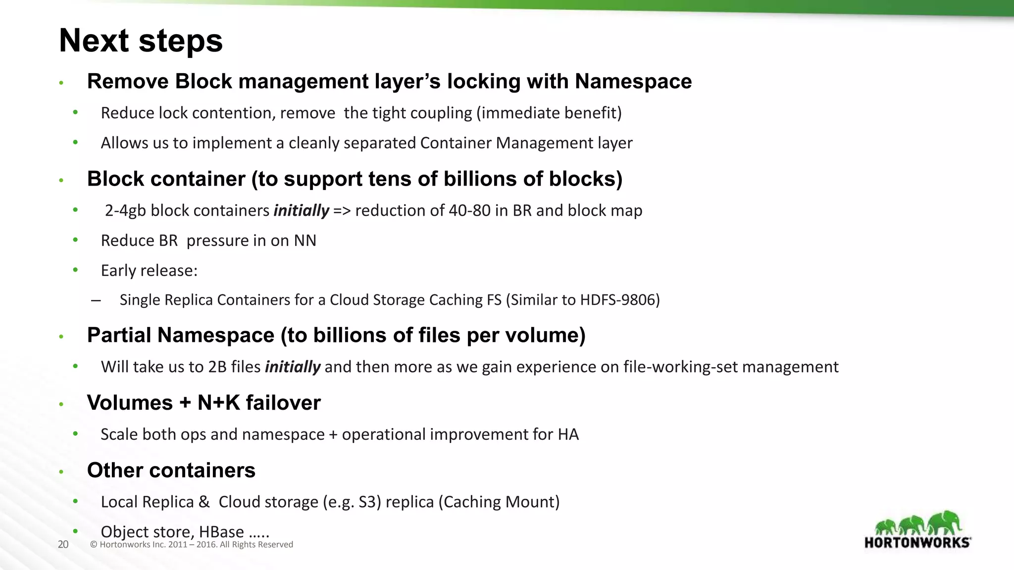 20 © Hortonworks Inc. 2011 – 2016. All Rights Reserved
Next steps
• Remove Block management layer’s locking with Namespace
• Reduce lock contention, remove the tight coupling (immediate benefit)
• Allows us to implement a cleanly separated Container Management layer
• Block container (to support tens of billions of blocks)
• 2-4gb block containers initially => reduction of 40-80 in BR and block map
• Reduce BR pressure in on NN
• Early release:
– Single Replica Containers for a Cloud Storage Caching FS (Similar to HDFS-9806)
• Partial Namespace (to billions of files per volume)
• Will take us to 2B files initially and then more as we gain experience on file-working-set management
• Volumes + N+K failover
• Scale both ops and namespace + operational improvement for HA
• Other containers
• Local Replica & Cloud storage (e.g. S3) replica (Caching Mount)
• Object store, HBase …..
 