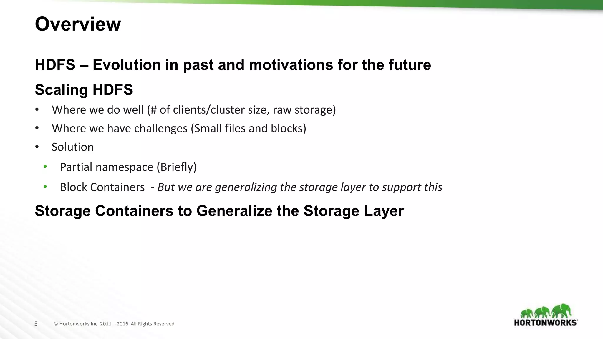 3 © Hortonworks Inc. 2011 – 2016. All Rights Reserved
Overview
HDFS – Evolution in past and motivations for the future
Scaling HDFS
• Where we do well (# of clients/cluster size, raw storage)
• Where we have challenges (Small files and blocks)
• Solution
• Partial namespace (Briefly)
• Block Containers - But we are generalizing the storage layer to support this
Storage Containers to Generalize the Storage Layer
 