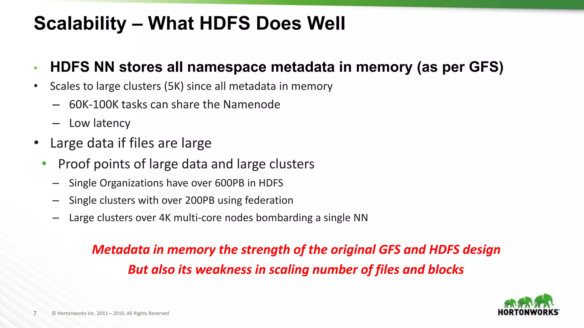 7 © Hortonworks Inc. 2011 – 2016. All Rights Reserved
Scalability – What HDFS Does Well
• HDFS NN stores all namespace metadata in memory (as per GFS)
• Scales to large clusters (5K) since all metadata in memory
– 60K-100K tasks can share the Namenode
– Low latency
• Large data if files are large
• Proof points of large data and large clusters
– Single Organizations have over 600PB in HDFS
– Single clusters with over 200PB using federation
– Large clusters over 4K multi-core nodes bombarding a single NN
Metadata in memory the strength of the original GFS and HDFS design
But also its weakness in scaling number of files and blocks
 