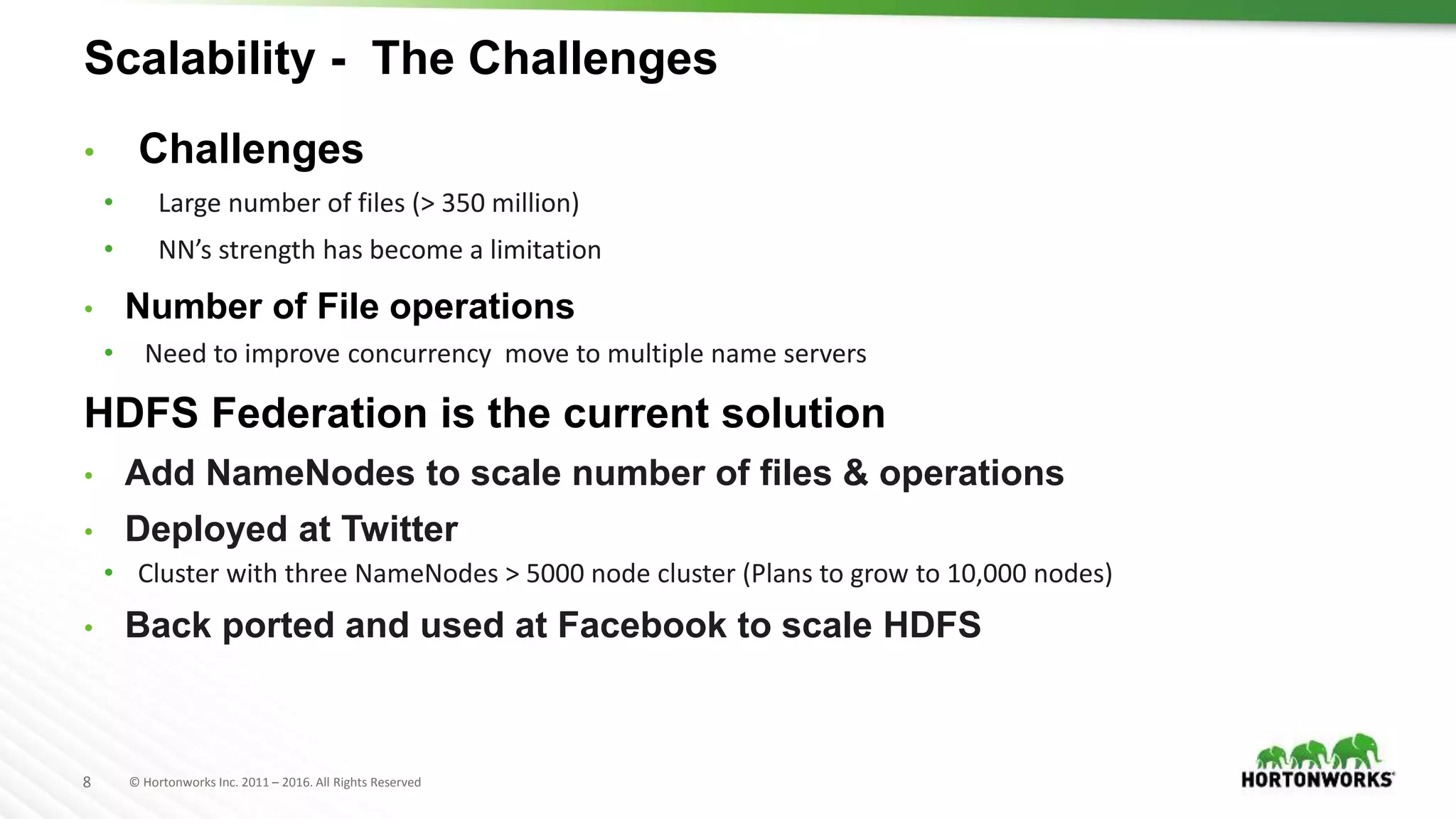 8 © Hortonworks Inc. 2011 – 2016. All Rights Reserved
Scalability - The Challenges
• Challenges
• Large number of files (> 350 million)
• NN’s strength has become a limitation
• Number of File operations
• Need to improve concurrency move to multiple name servers
HDFS Federation is the current solution
• Add NameNodes to scale number of files & operations
• Deployed at Twitter
• Cluster with three NameNodes > 5000 node cluster (Plans to grow to 10,000 nodes)
• Back ported and used at Facebook to scale HDFS
 