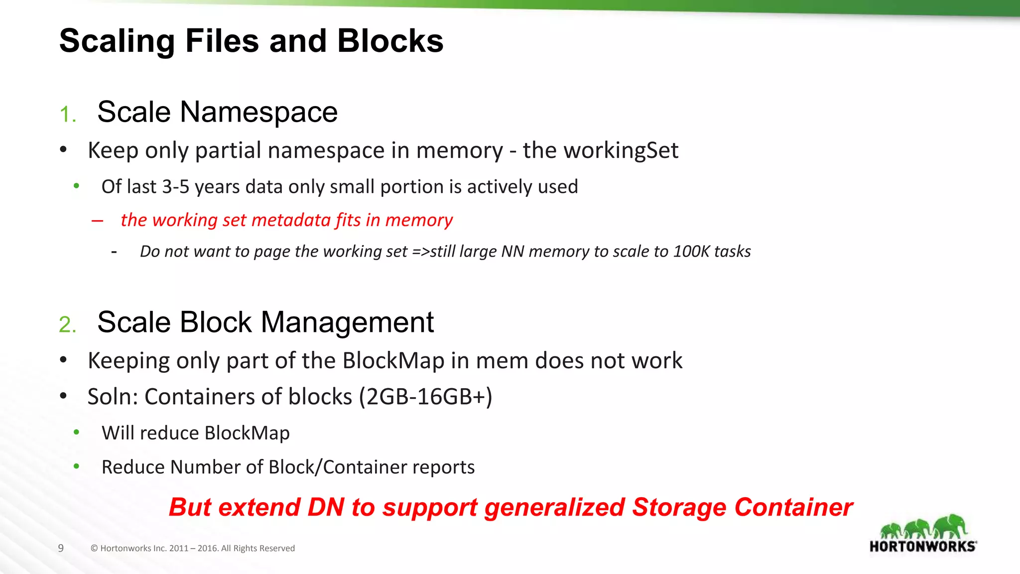 9 © Hortonworks Inc. 2011 – 2016. All Rights Reserved
Scaling Files and Blocks
1. Scale Namespace
• Keep only partial namespace in memory - the workingSet
• Of last 3-5 years data only small portion is actively used
– the working set metadata fits in memory
- Do not want to page the working set =>still large NN memory to scale to 100K tasks
2. Scale Block Management
• Keeping only part of the BlockMap in mem does not work
• Soln: Containers of blocks (2GB-16GB+)
• Will reduce BlockMap
• Reduce Number of Block/Container reports
But extend DN to support generalized Storage Container
 
