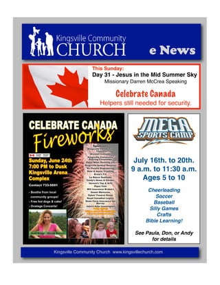 e News
                                          This Sunday:
                                          Day 31 - Jesus in the Mid Summer Sky
                                                     Missionary Darren McCrea Speaking

                                                               Celebrate Canada
                                                 Helpers still needed for security.


CELEBRATE CANADA
   Firew orks                              Sponsors
                                      Kingsville Community
                                               Church
                                         Division Collision
                                      Kingsville Community

Sunday, June 24th                       Policing Committee
                                     Peter Milec Painting Ltd       July 16th. to 20th.
7:00 PM to Dusk                     Kingsville Animal Hospital


Kingsville Arena
                                     NJ Paralta Engineering
                                      Pete & Annie Trucking        9 a.m. to 11:30 a.m.
                                             Ernie’s T.V.

Complex                                 La Nassa Seafoods
                                     Cindy’s Home & Garden
                                                                       Ages 5 to 10
                                       Vernon’s Tap & Grill
Contact 733-­5691                            Pepsi Cola
                                      Will Insurance Brokers
-­  Booths  from  local                  Sweet Memories
                                                                         Cheerleading
                                       Sykes’ Funeral Home
    community  groups!                Royal Canadian Legion                 Soccer
-­  Free  hot  dogs  &  cake!       State Farm Insurance Ian
                                               Murray                      Baseball
-­  Onstage  Concerts!               John’s Auto Leamington
                                            FOOD DRIVE!
                                    Bring a can of food and drop
                                                                         Silly Games
                                     off at the welcome booth
                                                                             Crafts
                                                                        Bible Learning!

 Main  Stage  -­  Nicole  Barron                                    See Paula, Don, or Andy
                                                                          for details

                      Kingsville Community Church www.kingsvillechurch.com
 