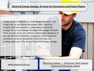 Electrical Energy Storage: An Issue for Consumers and Power Players




Lately, we are burdened by a few things electricity: The
rising costs of our household power rates, electrical
hazards and how to avoid it, alternative to electrical
energy for our use, energy shortage and outages. At least
these are the issues we ordinary citizens face. However, if
you ask the electrical utility companies, these issues are
secondary concerns compared to the one they are
tackling right now: The issue of electrical energy storage.




                                          Electrician Sydney | Electrician North Sydney
    www.secgroup.com.au
                                                    Commercial Electrician Sydney
 