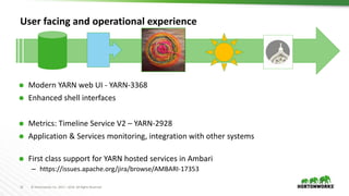 16 © Hortonworks Inc. 2011 – 2016. All Rights Reserved
User facing and operational experience
 Modern YARN web UI - YARN-3368
 Enhanced shell interfaces
 Metrics: Timeline Service V2 – YARN-2928
 Application & Services monitoring, integration with other systems
 First class support for YARN hosted services in Ambari
– https://issues.apache.org/jira/browse/AMBARI-17353
 