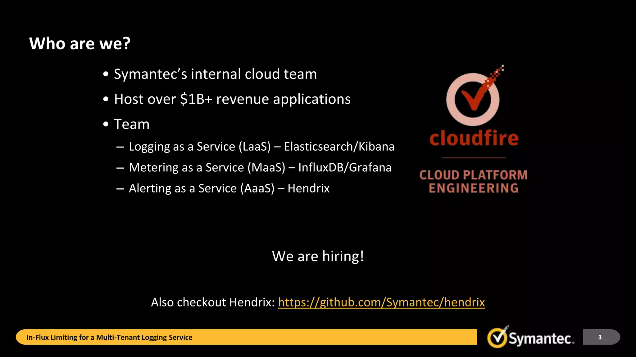 Who are we?
• Symantec’s internal cloud team
• Host over $1B+ revenue applications
• Team
– Logging as a Service (LaaS) – Elasticsearch/Kibana
– Metering as a Service (MaaS) – InfluxDB/Grafana
– Alerting as a Service (AaaS) – Hendrix
We are hiring!
Also checkout Hendrix: https://github.com/Symantec/hendrix
In-Flux Limiting for a Multi-Tenant Logging Service 3
 