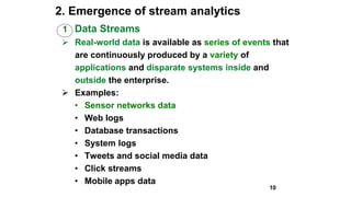 2. Emergence of stream analytics
1 Data Streams
 Real-world data is available as series of events that
are continuously produced by a variety of
applications and disparate systems inside and
outside the enterprise.
 Examples:
• Sensor networks data
• Web logs
• Database transactions
• System logs
• Tweets and social media data
• Click streams
• Mobile apps data
10
 