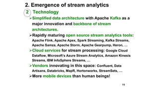 2. Emergence of stream analytics
2 Technology
Simplified data architecture with Apache Kafka as a
major innovation and backbone of stream
architectures.
Rapidly maturing open source stream analytics tools:
Apache Flink, Apache Apex, Spark Streaming, Kafka Streams,
Apache Samza, Apache Storm, Apache Gearpump, Heron, …
Cloud services for stream processing: Google Cloud
Dataflow, Microsoft’s Azure Stream Analytics, Amazon Kinesis
Streams, IBM InfoSphere Streams, …
Vendors innovating in this space: Confluent, Data
Artisans, Databricks, MapR, Hortonworks, StreamSets, …
More mobile devices than human beings!
11
 