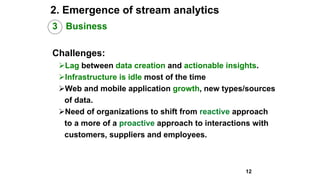 2. Emergence of stream analytics
3 Business
Challenges:
Lag between data creation and actionable insights.
Infrastructure is idle most of the time
Web and mobile application growth, new types/sources
of data.
Need of organizations to shift from reactive approach
to a more of a proactive approach to interactions with
customers, suppliers and employees.
12
 