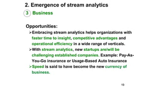 2. Emergence of stream analytics
3 Business
Opportunities:
Embracing stream analytics helps organizations with
faster time to insight, competitive advantages and
operational efficiency in a wide range of verticals.
With stream analytics, new startups are/will be
challenging established companies. Example: Pay-As-
You-Go insurance or Usage-Based Auto Insurance
Speed is said to have become the new currency of
business.
13
 