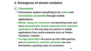 2. Emergence of stream analytics
4 Consumers
Consumers expect everything to be online and
immediately accessible through mobile
applications.
Mobile, always-on consumers are becoming more and
more demanding for instant responses from enterprise
applications in the way they are used to in mobile
applications from social networks such as Twitter,
Facebook, Linkedin …
Younger generation who grow up with video gaming
and accustomed to real-time interaction are now
themselves a growing class of consumers.
14
 