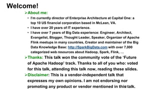 Welcome!
About me:
• I’m currently director of Enterprise Architecture at Capital One: a
top 10 US financial corporation based in McLean, VA.
• I have over 20 years of IT experience.
• I have over 7 years of Big Data experience: Engineer, Architect,
Evangelist, Blogger, Thought Leader, Speaker, Organizer of Apache
Flink meetups in many countries, Creator and maintainer of the Big
Data Knowledge Base: http://SparkBigData.com with over 7,000
categorized web resources about Hadoop, Spark, Flink, …
Thanks: This talk won the community vote of the ‘Future
of Apache Hadoop’ track. Thanks to all of you who: voted
for this talk, attending this talk now, reading these slides.
Disclaimer: This is a vendor-independent talk that
expresses my own opinions. I am not endorsing nor
promoting any product or vendor mentioned in this talk.2
 