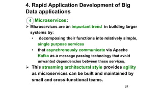 4. Rapid Application Development of Big
Data applications
4 Microservices:
 Microservices are an important trend in building larger
systems by:
• decomposing their functions into relatively simple,
single purpose services
• that asynchronously communicate via Apache
Kafka as a message passing technology that avoid
unwanted dependencies between these services.
 This streaming architectural style provides agility
as microservices can be built and maintained by
small and cross-functional teams.
27
 