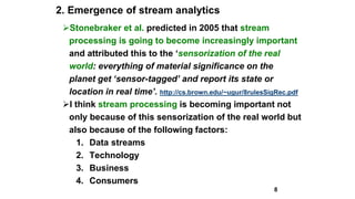 2. Emergence of stream analytics
Stonebraker et al. predicted in 2005 that stream
processing is going to become increasingly important
and attributed this to the ‘sensorization of the real
world: everything of material significance on the
planet get ‘sensor-tagged’ and report its state or
location in real time’. http://cs.brown.edu/~ugur/8rulesSigRec.pdf
I think stream processing is becoming important not
only because of this sensorization of the real world but
also because of the following factors:
1. Data streams
2. Technology
3. Business
4. Consumers
8
 