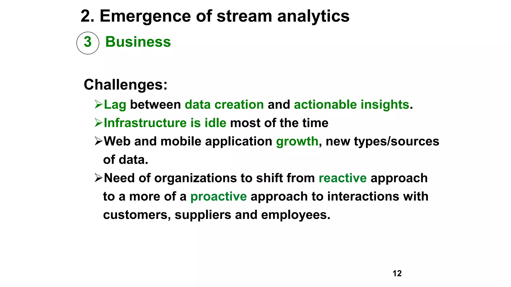 2. Emergence of stream analytics
3 Business
Challenges:
Lag between data creation and actionable insights.
Infrastructure is idle most of the time
Web and mobile application growth, new types/sources
of data.
Need of organizations to shift from reactive approach
to a more of a proactive approach to interactions with
customers, suppliers and employees.
12
 