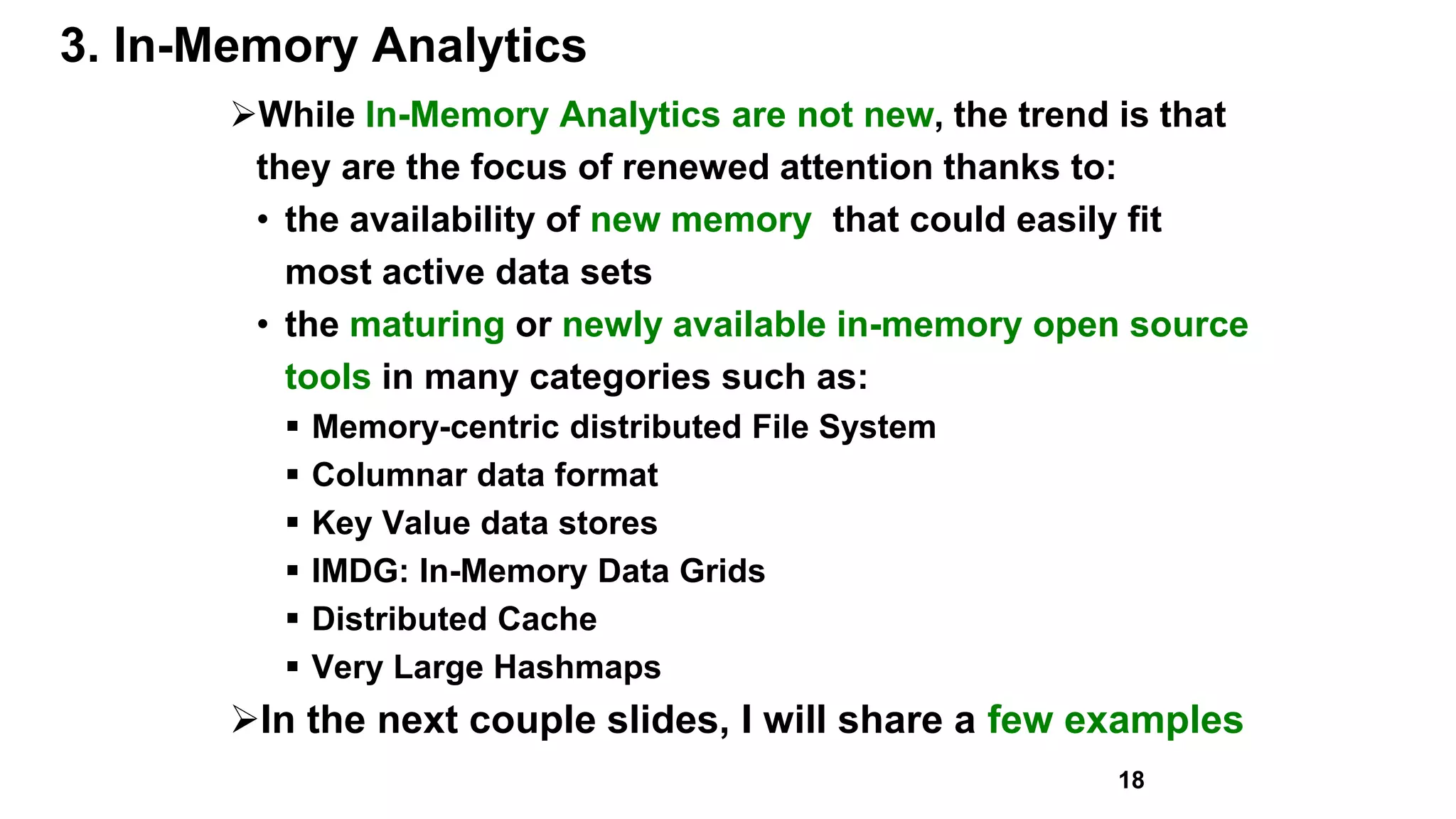 3. In-Memory Analytics
While In-Memory Analytics are not new, the trend is that
they are the focus of renewed attention thanks to:
• the availability of new memory that could easily fit
most active data sets
• the maturing or newly available in-memory open source
tools in many categories such as:
 Memory-centric distributed File System
 Columnar data format
 Key Value data stores
 IMDG: In-Memory Data Grids
 Distributed Cache
 Very Large Hashmaps
In the next couple slides, I will share a few examples
18
 