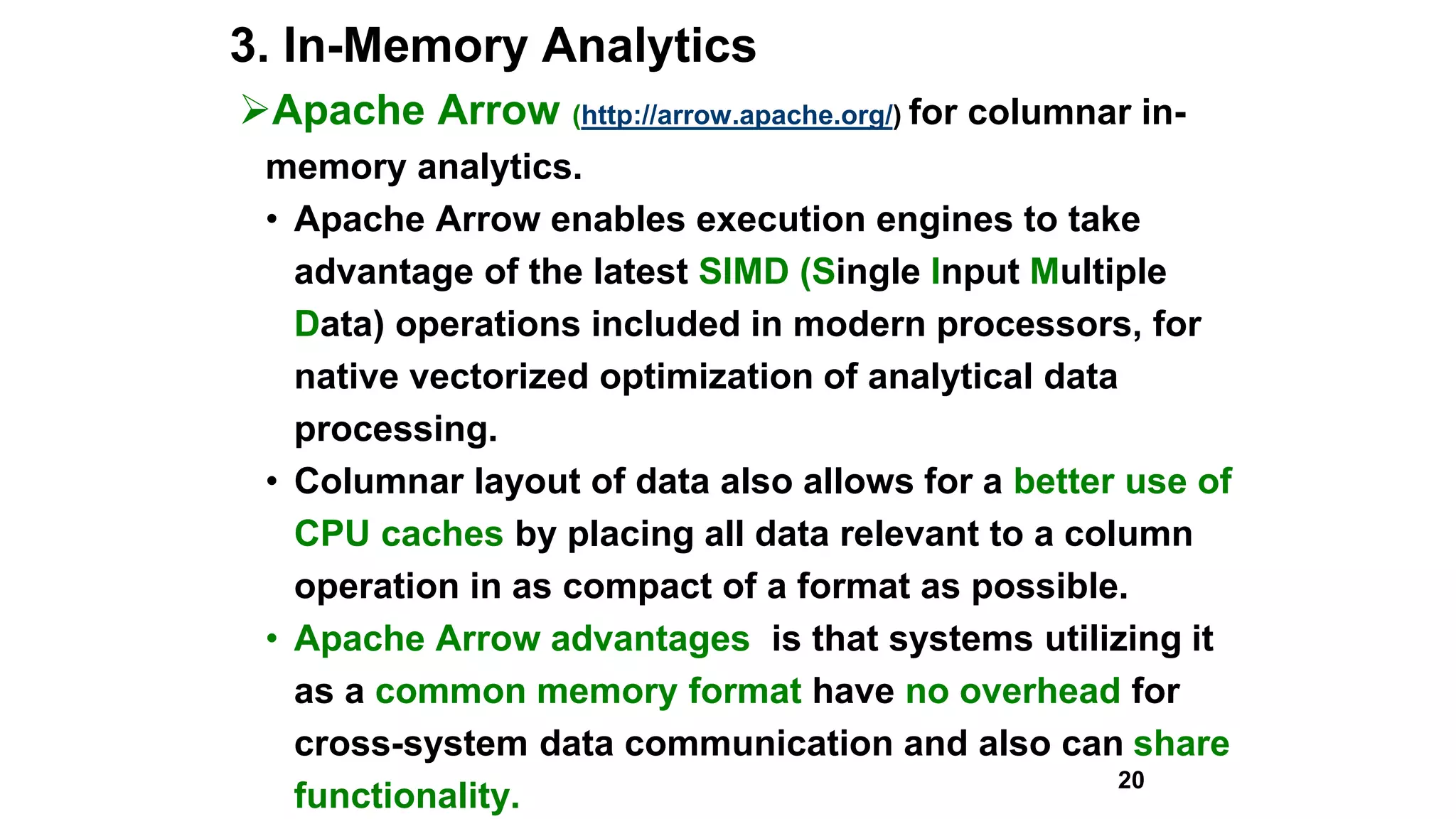 3. In-Memory Analytics
Apache Arrow (http://arrow.apache.org/) for columnar in-
memory analytics.
• Apache Arrow enables execution engines to take
advantage of the latest SIMD (Single Input Multiple
Data) operations included in modern processors, for
native vectorized optimization of analytical data
processing.
• Columnar layout of data also allows for a better use of
CPU caches by placing all data relevant to a column
operation in as compact of a format as possible.
• Apache Arrow advantages is that systems utilizing it
as a common memory format have no overhead for
cross-system data communication and also can share
functionality.
20
 