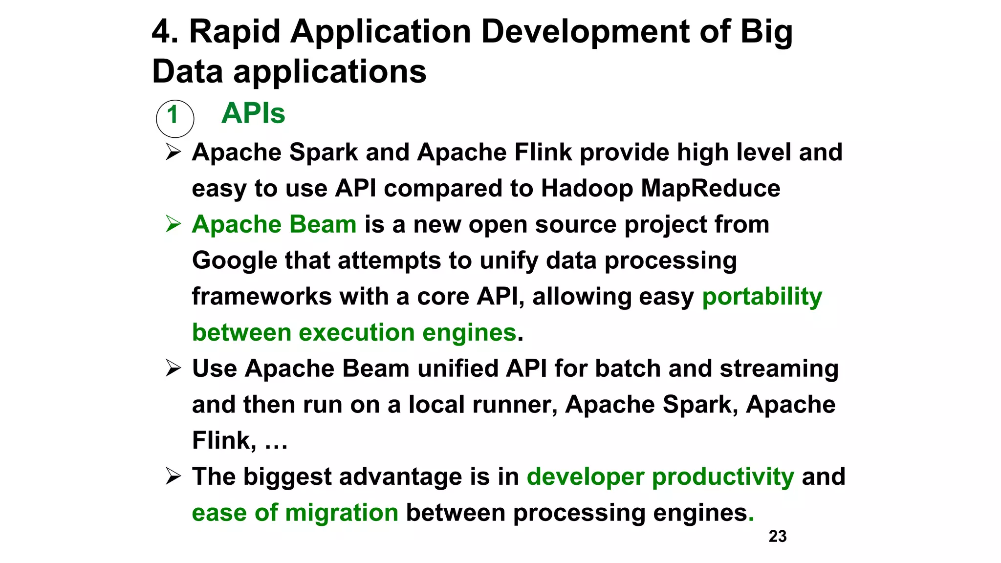 4. Rapid Application Development of Big
Data applications
1 APIs
 Apache Spark and Apache Flink provide high level and
easy to use API compared to Hadoop MapReduce
 Apache Beam is a new open source project from
Google that attempts to unify data processing
frameworks with a core API, allowing easy portability
between execution engines.
 Use Apache Beam unified API for batch and streaming
and then run on a local runner, Apache Spark, Apache
Flink, …
 The biggest advantage is in developer productivity and
ease of migration between processing engines.
23
 