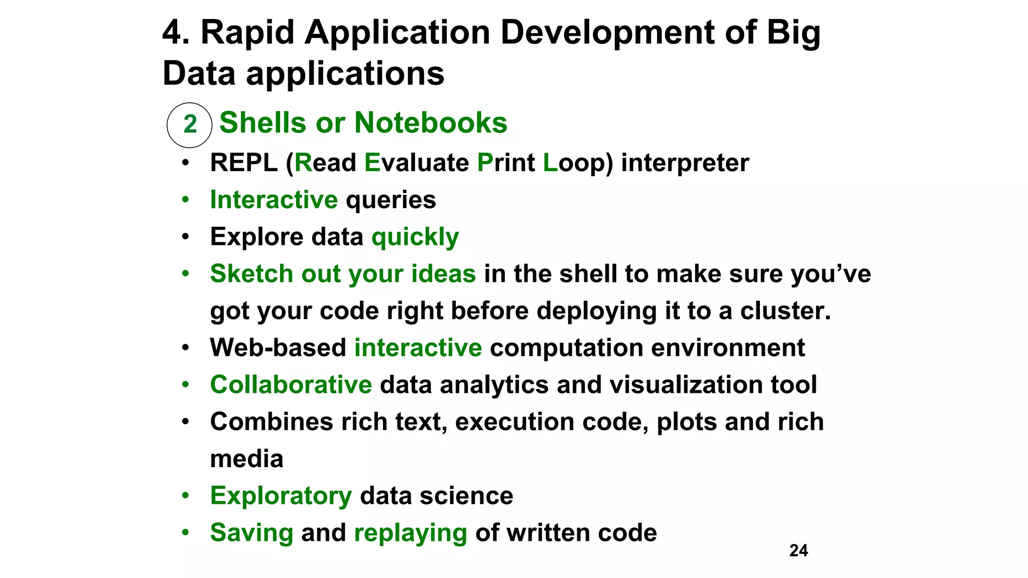 4. Rapid Application Development of Big
Data applications
2 Shells or Notebooks
• REPL (Read Evaluate Print Loop) interpreter
• Interactive queries
• Explore data quickly
• Sketch out your ideas in the shell to make sure you’ve
got your code right before deploying it to a cluster.
• Web-based interactive computation environment
• Collaborative data analytics and visualization tool
• Combines rich text, execution code, plots and rich
media
• Exploratory data science
• Saving and replaying of written code
24
 