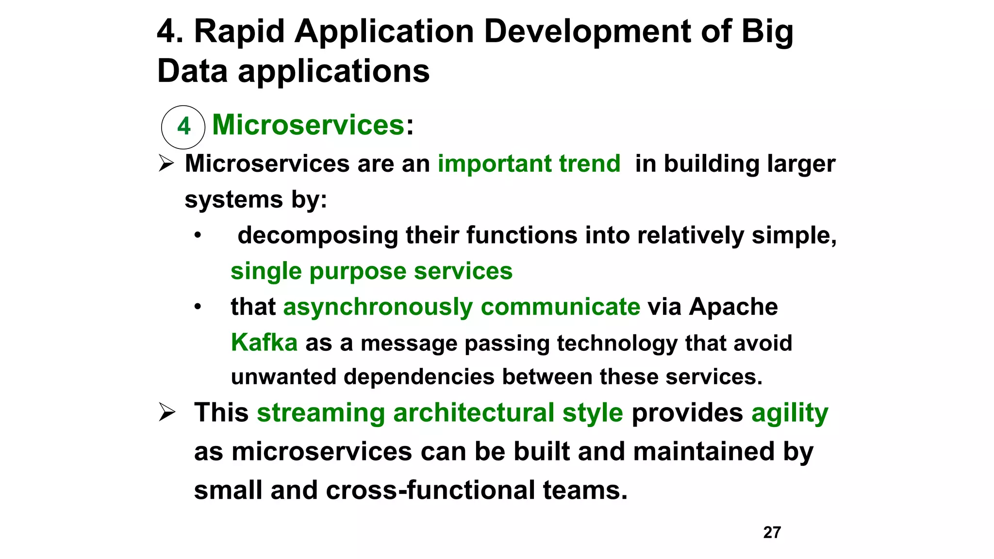 4. Rapid Application Development of Big
Data applications
4 Microservices:
 Microservices are an important trend in building larger
systems by:
• decomposing their functions into relatively simple,
single purpose services
• that asynchronously communicate via Apache
Kafka as a message passing technology that avoid
unwanted dependencies between these services.
 This streaming architectural style provides agility
as microservices can be built and maintained by
small and cross-functional teams.
27
 