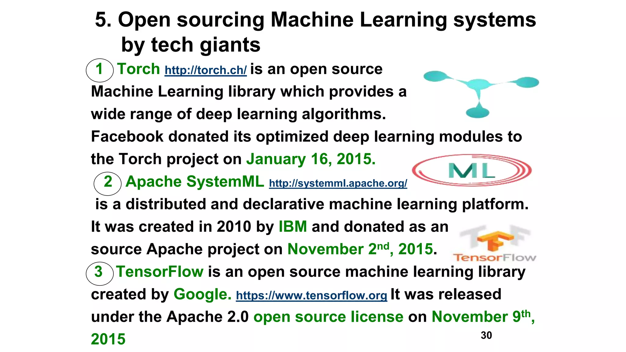 5. Open sourcing Machine Learning systems
by tech giants
1 Torch http://torch.ch/ is an open source
Machine Learning library which provides a
wide range of deep learning algorithms.
Facebook donated its optimized deep learning modules to
the Torch project on January 16, 2015.
2 Apache SystemML http://systemml.apache.org/
is a distributed and declarative machine learning platform.
It was created in 2010 by IBM and donated as an open
source Apache project on November 2nd, 2015.
3 TensorFlow is an open source machine learning library
created by Google. https://www.tensorflow.org It was released
under the Apache 2.0 open source license on November 9th,
2015 30
 