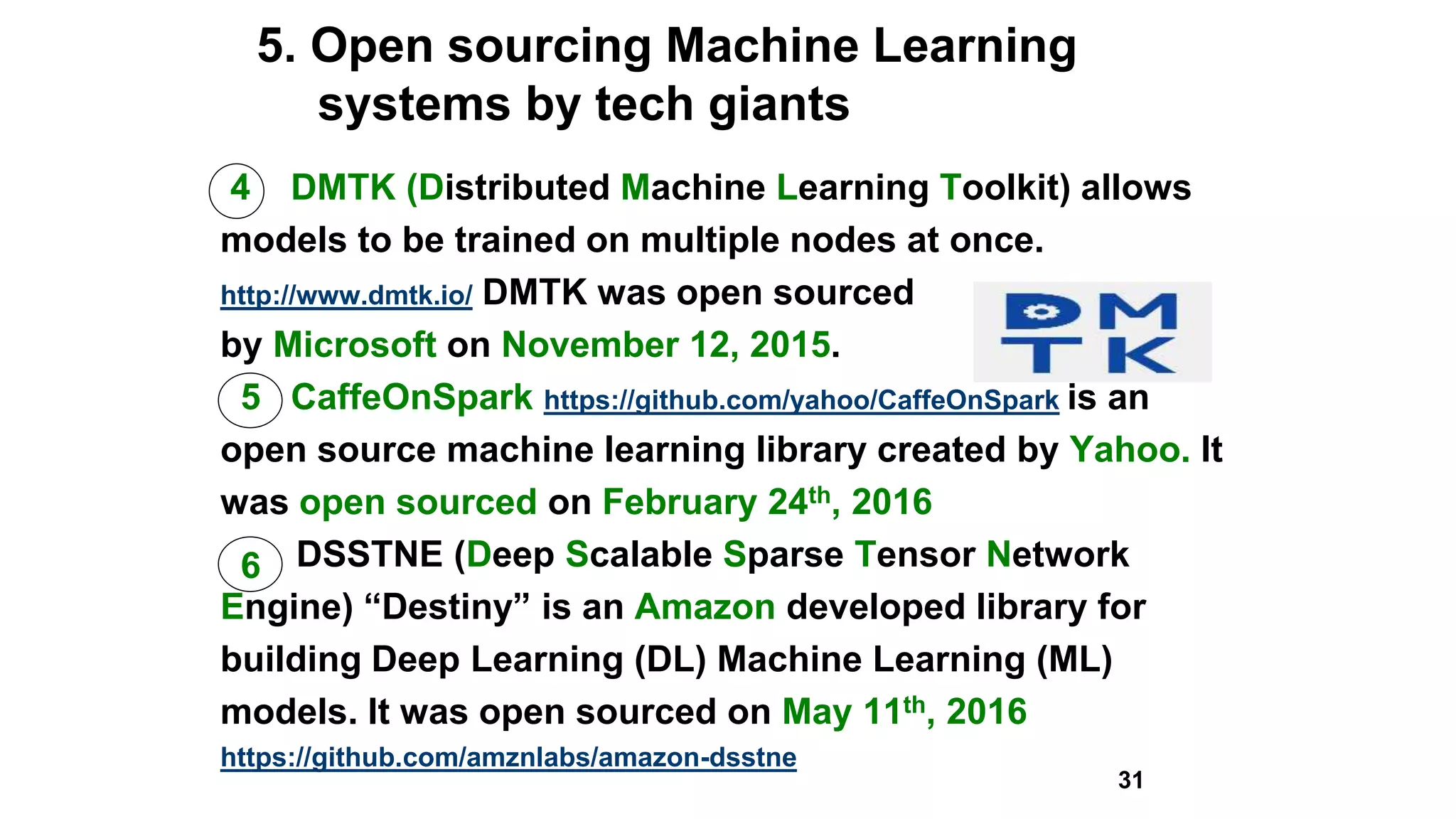 5. Open sourcing Machine Learning
systems by tech giants
4 DMTK (Distributed Machine Learning Toolkit) allows
models to be trained on multiple nodes at once.
http://www.dmtk.io/ DMTK was open sourced
by Microsoft on November 12, 2015.
5 CaffeOnSpark https://github.com/yahoo/CaffeOnSpark is an
open source machine learning library created by Yahoo. It
was open sourced on February 24th, 2016
DSSTNE (Deep Scalable Sparse Tensor Network
Engine) “Destiny” is an Amazon developed library for
building Deep Learning (DL) Machine Learning (ML)
models. It was open sourced on May 11th, 2016
https://github.com/amznlabs/amazon-dsstne
31
6
 