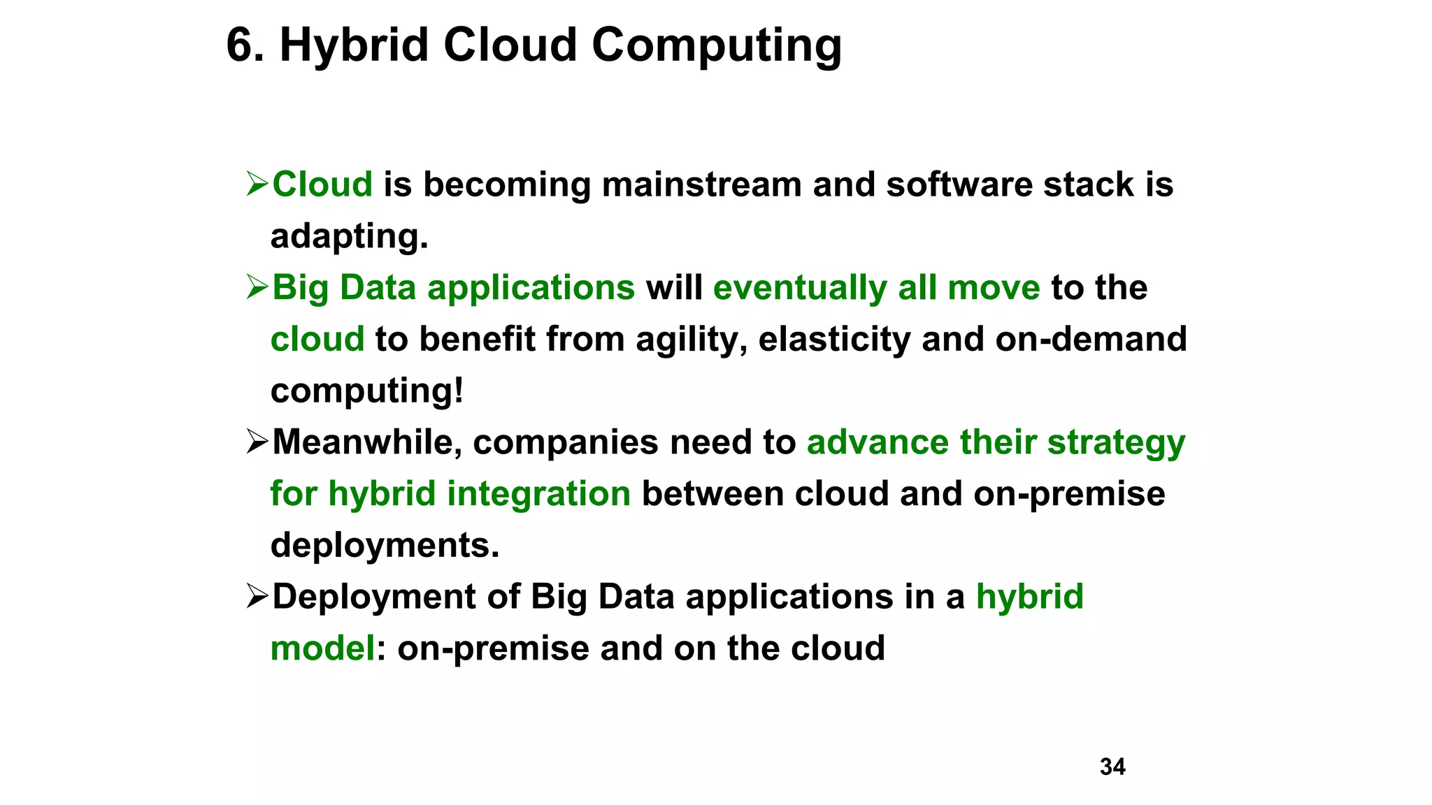 6. Hybrid Cloud Computing
Cloud is becoming mainstream and software stack is
adapting.
Big Data applications will eventually all move to the
cloud to benefit from agility, elasticity and on-demand
computing!
Meanwhile, companies need to advance their strategy
for hybrid integration between cloud and on-premise
deployments.
Deployment of Big Data applications in a hybrid
model: on-premise and on the cloud
34
 