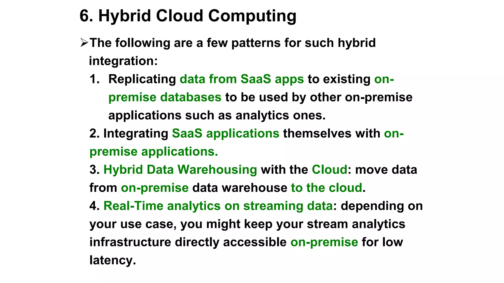 6. Hybrid Cloud Computing
The following are a few patterns for such hybrid
integration:
1. Replicating data from SaaS apps to existing on-
premise databases to be used by other on-premise
applications such as analytics ones.
2. Integrating SaaS applications themselves with on-
premise applications.
3. Hybrid Data Warehousing with the Cloud: move data
from on-premise data warehouse to the cloud.
4. Real-Time analytics on streaming data: depending on
your use case, you might keep your stream analytics
infrastructure directly accessible on-premise for low
latency.
 